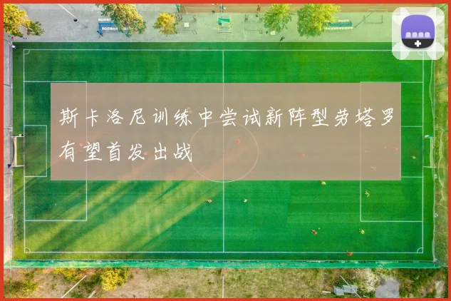 斯卡洛尼训练中尝试新阵型劳塔罗有望首发出战