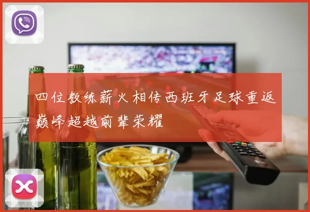 四位教练薪火相传西班牙足球重返巅峰超越前辈荣耀