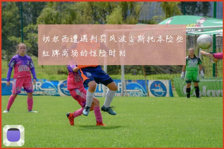 切尔西遭遇判罚风波古斯托本险些红牌离场的惊险时刻