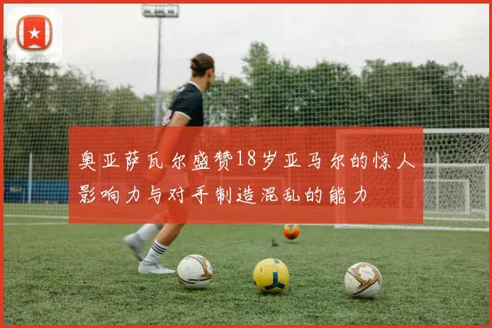 奥亚萨瓦尔盛赞18岁亚马尔的惊人影响力与对手制造混乱的能力
