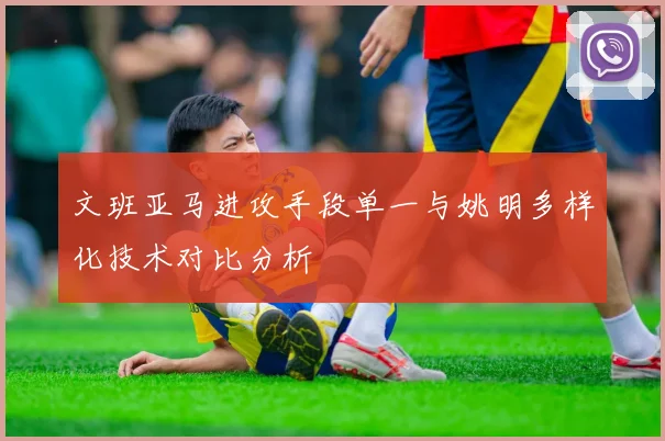 文班亚马进攻手段单一与姚明多样化技术对比分析