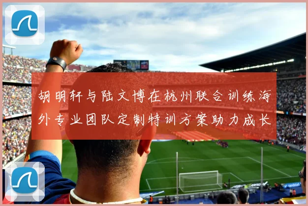 胡明轩与陆文博在杭州联合训练海外专业团队定制特训方案助力成长