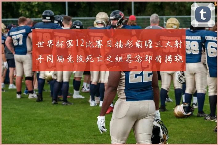 世界杯第12比赛日精彩前瞻三大射手同场竞技死亡之组悬念即将揭晓
