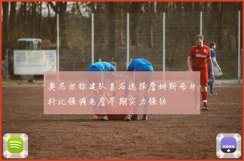 奥尼尔称建队基石选择詹姆斯而非科比强调老詹早期实力强劲