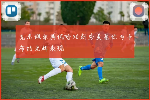 克尼佩尔调侃哈珀新秀羡慕你与卡布的光辉表现