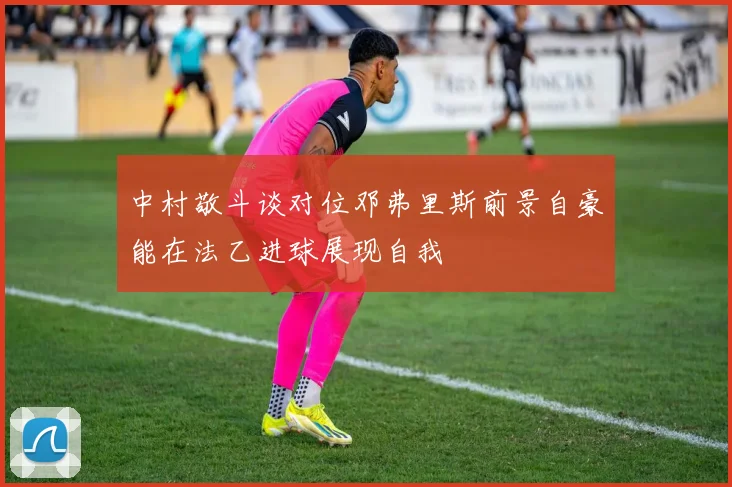 中村敬斗谈对位邓弗里斯前景自豪能在法乙进球展现自我