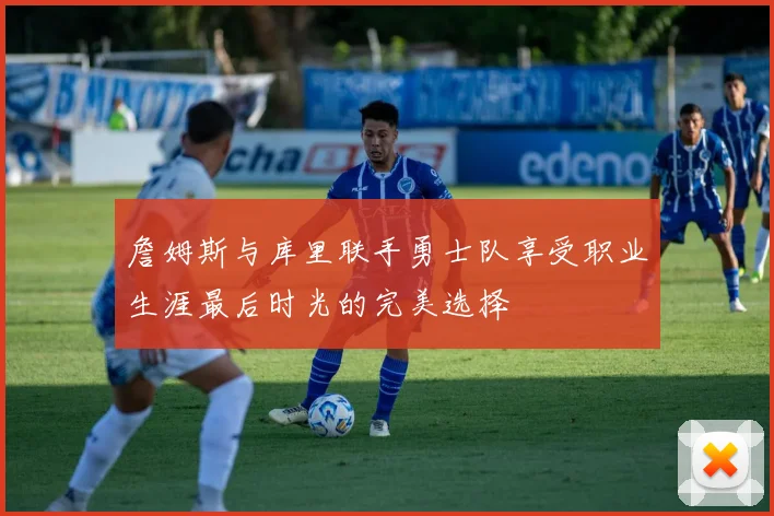 詹姆斯与库里联手勇士队享受职业生涯最后时光的完美选择