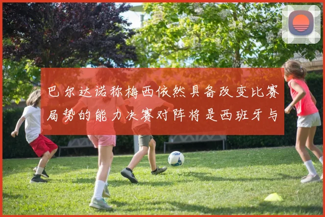 巴尔达诺称梅西依然具备改变比赛局势的能力决赛对阵将是西班牙与阿根廷