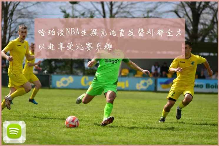 哈珀谈NBA生涯无论首发替补都全力以赴享受比赛乐趣