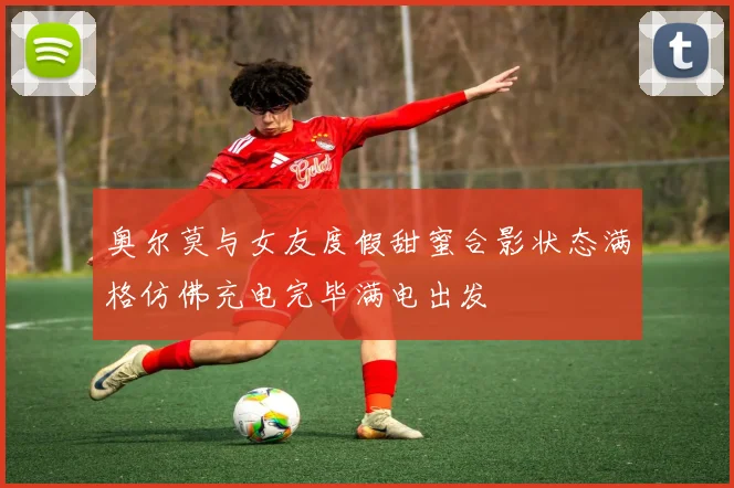 奥尔莫与女友度假甜蜜合影状态满格仿佛充电完毕满电出发