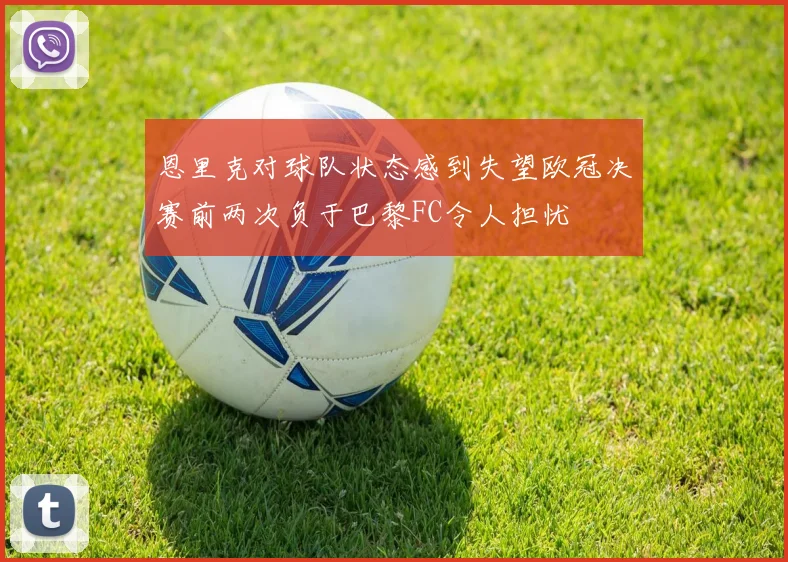 恩里克对球队状态感到失望欧冠决赛前两次负于巴黎FC令人担忧