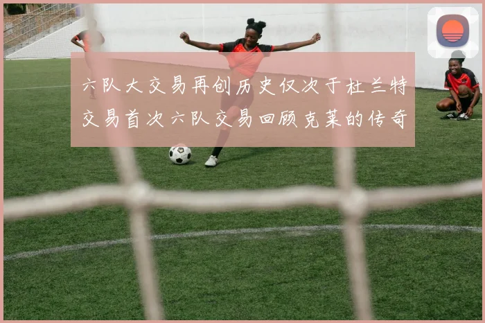 六队大交易再创历史仅次于杜兰特交易首次六队交易回顾克莱的传奇时刻