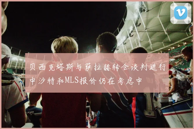 贝西克塔斯与萨拉赫转会谈判进行中沙特和MLS报价仍在考虑中