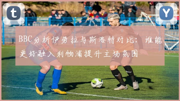 BBC分析伊劳拉与斯洛特对比：谁能更好融入利物浦提升主场氛围
