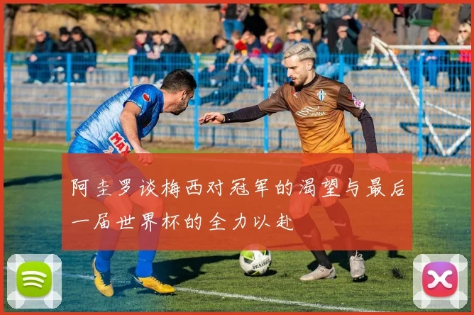 阿圭罗谈梅西对冠军的渴望与最后一届世界杯的全力以赴
