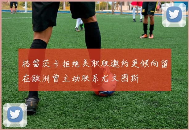 格雷茨卡拒绝美职联邀约更倾向留在欧洲曾主动联系尤文图斯