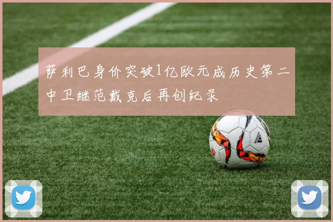 萨利巴身价突破1亿欧元成历史第二中卫继范戴克后再创纪录