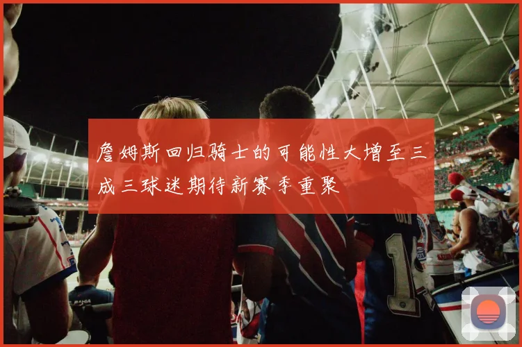 詹姆斯回归骑士的可能性大增至三成三球迷期待新赛季重聚