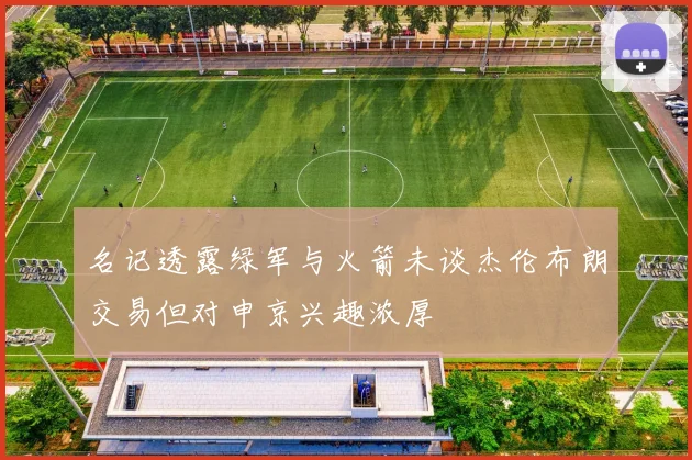 名记透露绿军与火箭未谈杰伦布朗交易但对申京兴趣浓厚