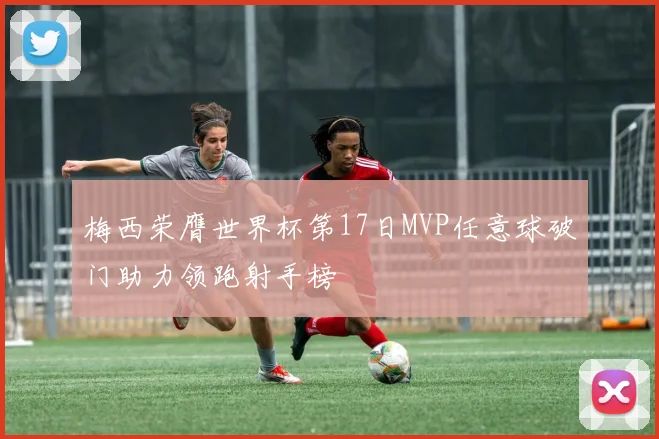 梅西荣膺世界杯第17日MVP任意球破门助力领跑射手榜