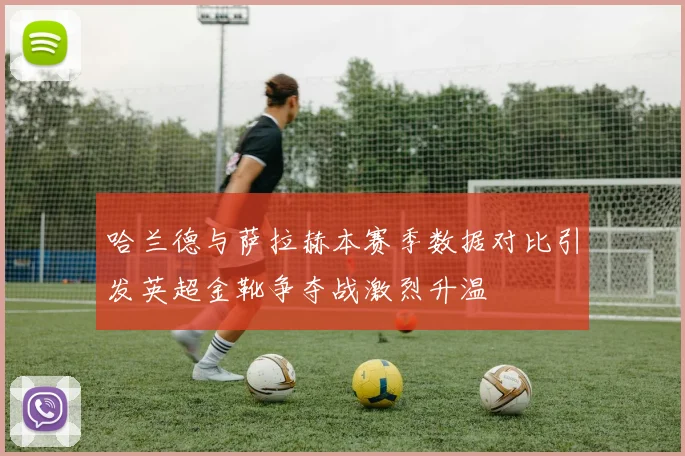 哈兰德与萨拉赫本赛季数据对比引发英超金靴争夺战激烈升温