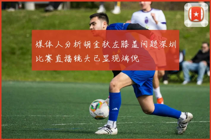 媒体人分析胡金秋左膝盖问题深圳比赛直播镜头已显现端倪