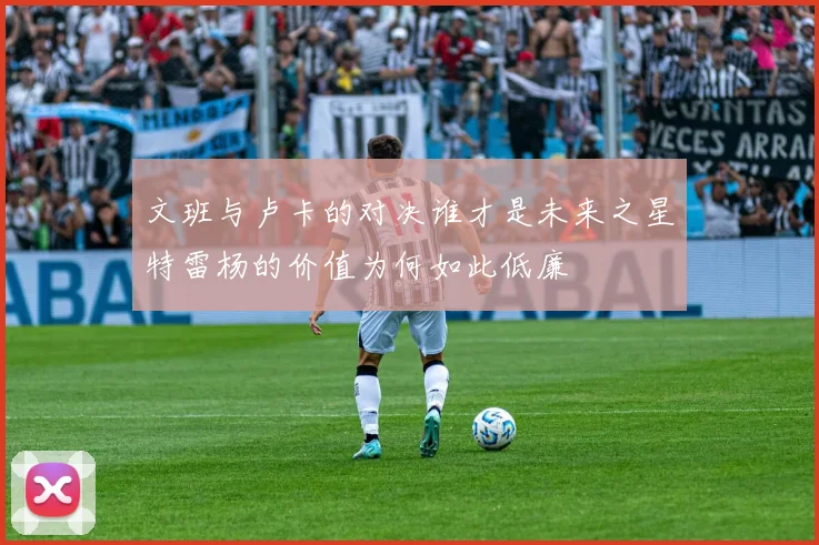 文班与卢卡的对决谁才是未来之星特雷杨的价值为何如此低廉