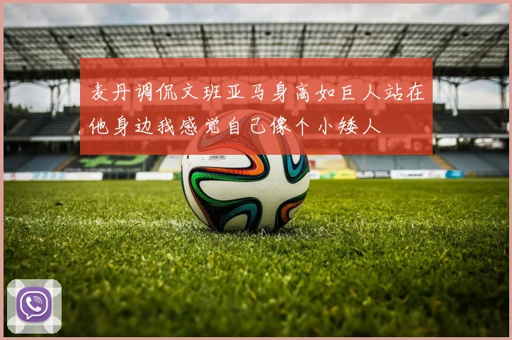 麦丹调侃文班亚马身高如巨人站在他身边我感觉自己像个小矮人